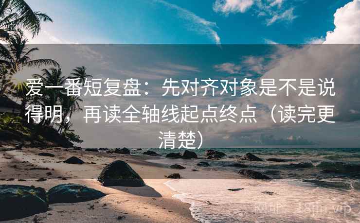 爱一番短复盘：先对齐对象是不是说得明，再读全轴线起点终点（读完更清楚）