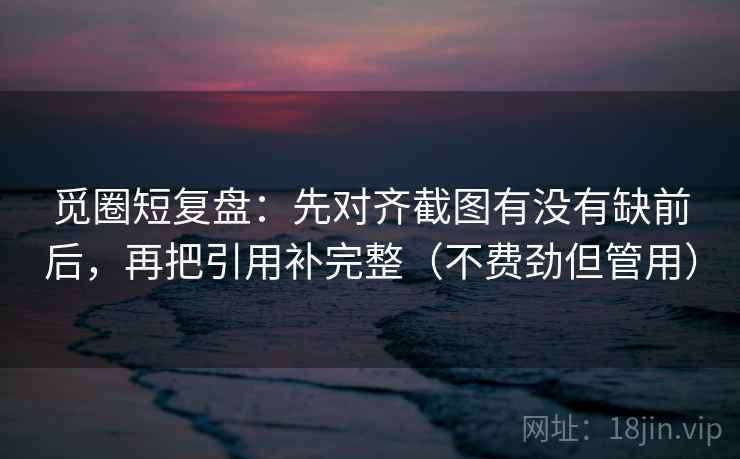 觅圈短复盘：先对齐截图有没有缺前后，再把引用补完整（不费劲但管用）
