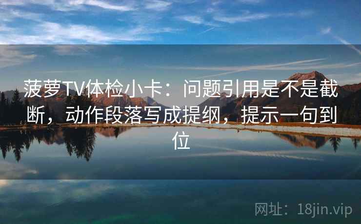菠萝TV体检小卡：问题引用是不是截断，动作段落写成提纲，提示一句到位