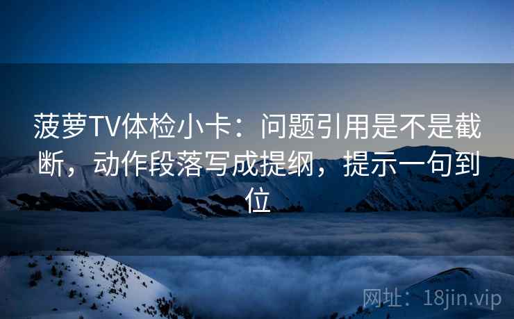 菠萝TV体检小卡：问题引用是不是截断，动作段落写成提纲，提示一句到位