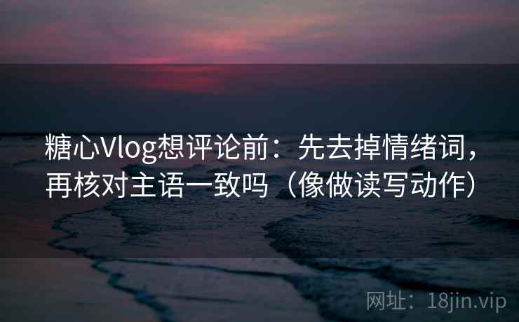 糖心Vlog想评论前：先去掉情绪词，再核对主语一致吗（像做读写动作）