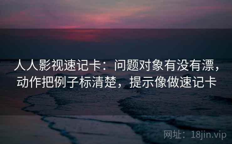 人人影视速记卡：问题对象有没有漂，动作把例子标清楚，提示像做速记卡