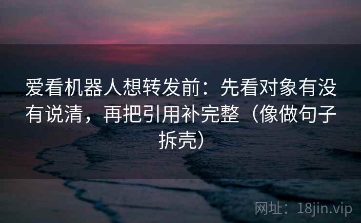 爱看机器人想转发前：先看对象有没有说清，再把引用补完整（像做句子拆壳）