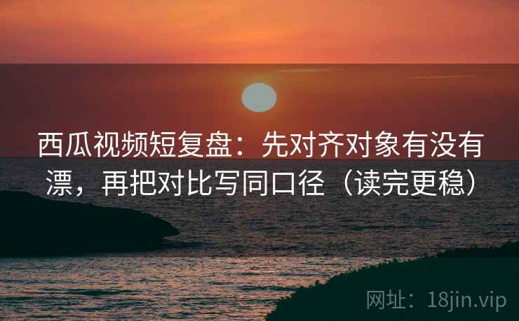 西瓜视频短复盘：先对齐对象有没有漂，再把对比写同口径（读完更稳）