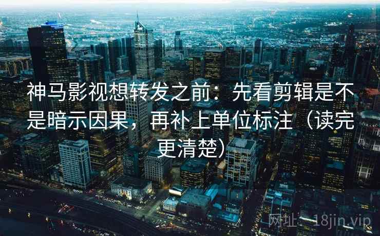 神马影视想转发之前：先看剪辑是不是暗示因果，再补上单位标注（读完更清楚）