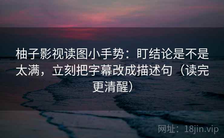 柚子影视读图小手势：盯结论是不是太满，立刻把字幕改成描述句（读完更清醒）
