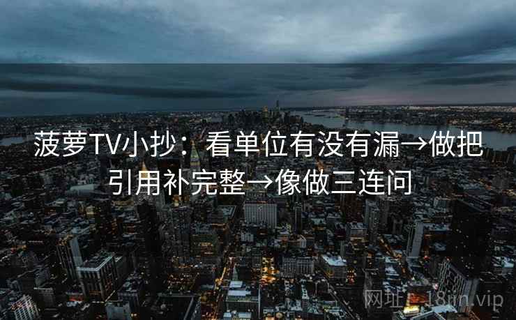 菠萝TV小抄：看单位有没有漏→做把引用补完整→像做三连问