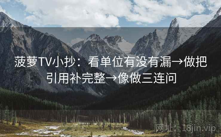 菠萝TV小抄：看单位有没有漏→做把引用补完整→像做三连问