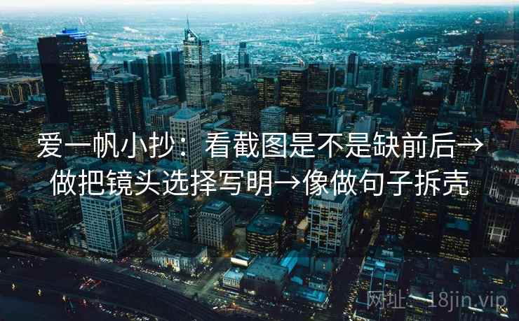 爱一帆小抄：看截图是不是缺前后→做把镜头选择写明→像做句子拆壳