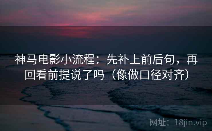 神马电影小流程：先补上前后句，再回看前提说了吗（像做口径对齐）