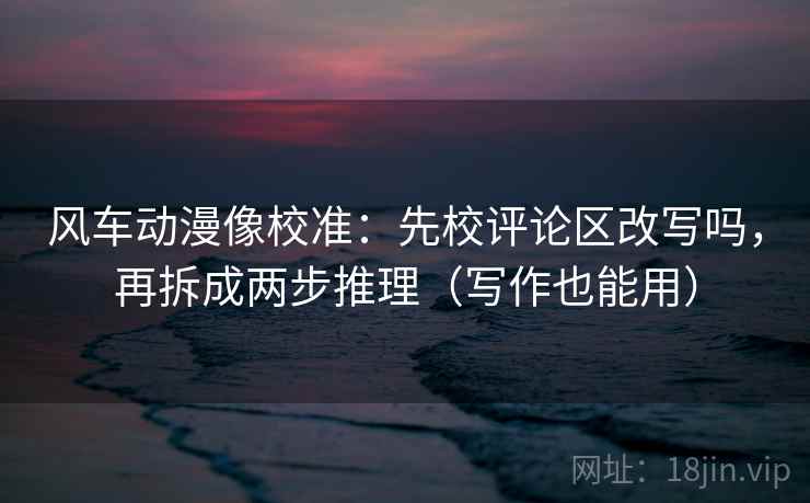 风车动漫像校准：先校评论区改写吗，再拆成两步推理（写作也能用）