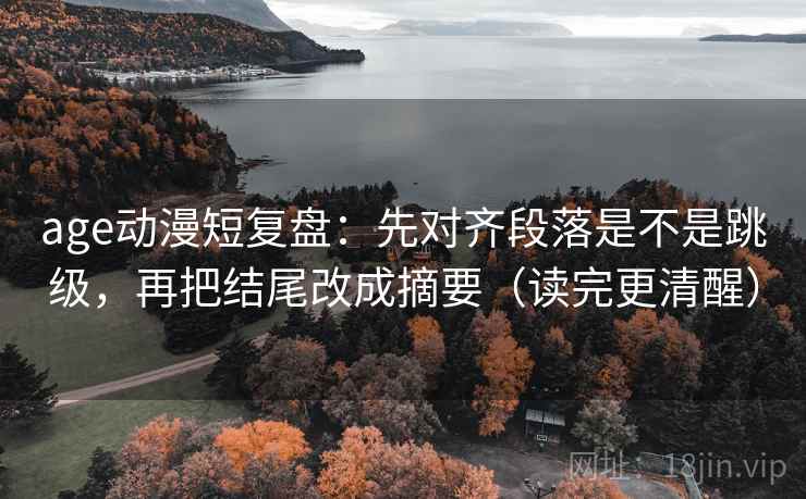 age动漫短复盘：先对齐段落是不是跳级，再把结尾改成摘要（读完更清醒）