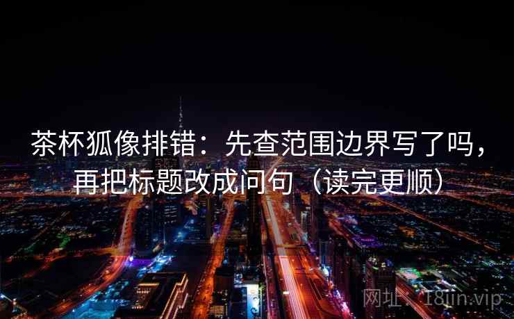 茶杯狐像排错：先查范围边界写了吗，再把标题改成问句（读完更顺）