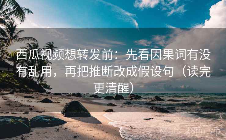 西瓜视频想转发前：先看因果词有没有乱用，再把推断改成假设句（读完更清醒）