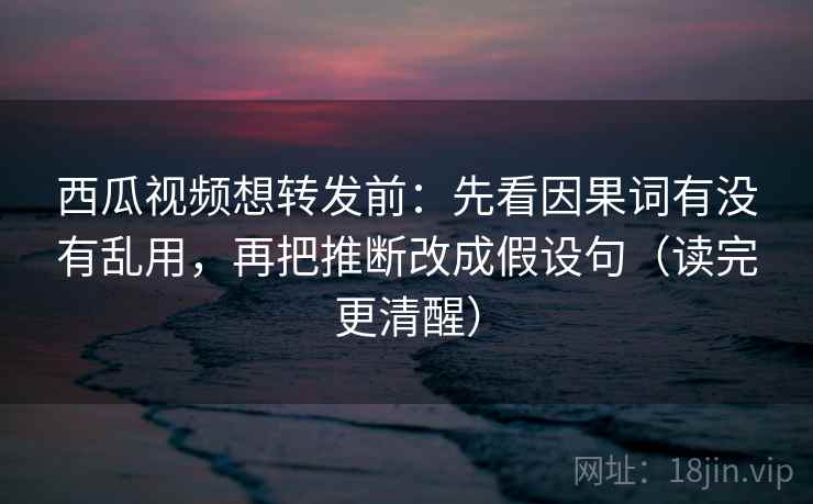 西瓜视频想转发前：先看因果词有没有乱用，再把推断改成假设句（读完更清醒）