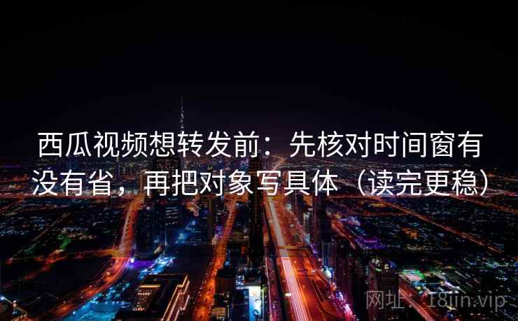 西瓜视频想转发前：先核对时间窗有没有省，再把对象写具体（读完更稳）