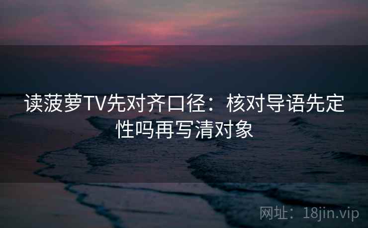 读菠萝TV先对齐口径：核对导语先定性吗再写清对象