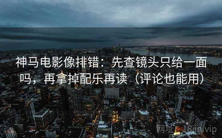 神马电影像排错：先查镜头只给一面吗，再拿掉配乐再读（评论也能用）