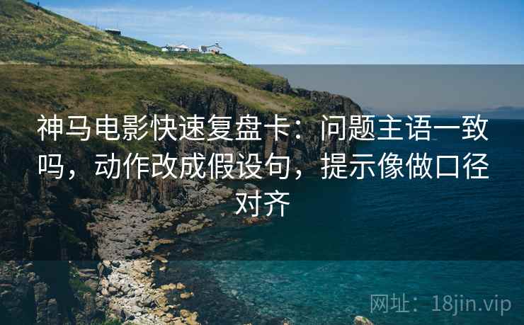 神马电影快速复盘卡:问题主语一致吗,动作改成假设句,提示像做口径对齐 神马电影快速复盘卡:问题主语一致吗,动作改成假设句,提示像做口径对齐