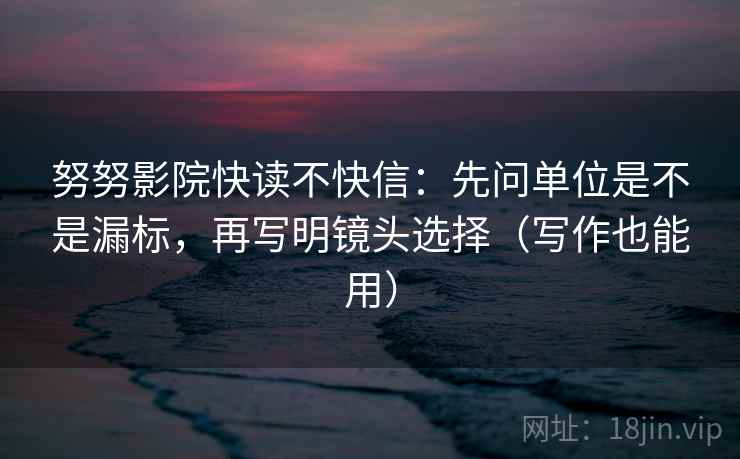 努努影院快读不快信:先问单位是不是漏标,再写明镜头选择(写作也能用) 努努影院快读不快信:先问单位是不是漏标,再写明镜头选择(写作也能用)