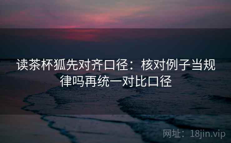 读茶杯狐先对齐口径:核对例子当规律吗再统一对比口径 读茶杯狐先对齐口径:核对例子当规律吗再统一对比口径
