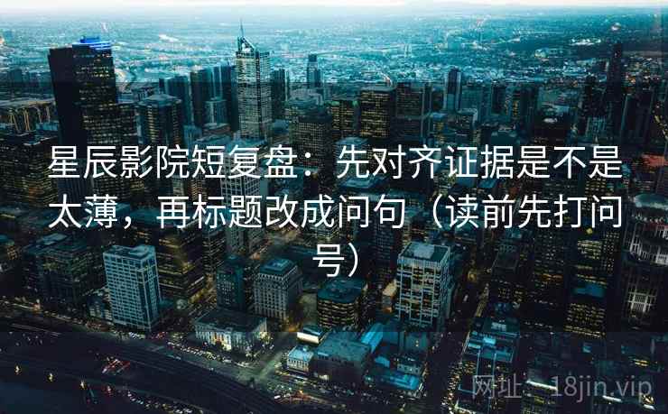 星辰影院短复盘:先对齐证据是不是太薄,再标题改成问句(读前先打问号) 星辰影院短复盘:先对齐证据是不是太薄,再标题改成问句(读前先打问号)