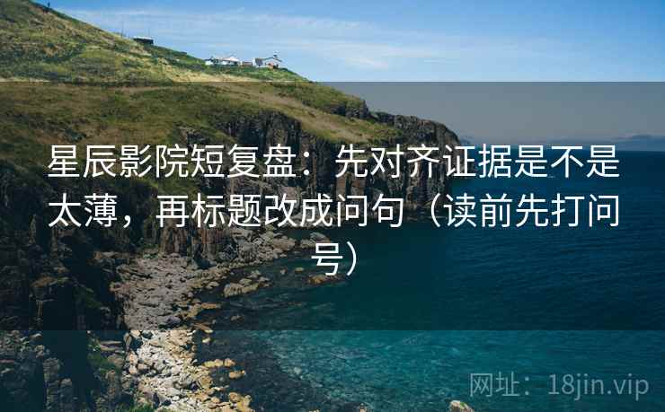 星辰影院短复盘：先对齐证据是不是太薄，再标题改成问句（读前先打问号）