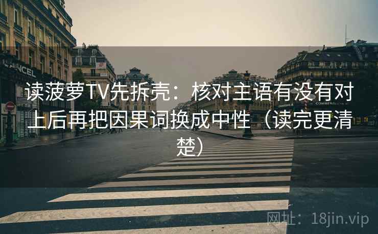 读菠萝TV先拆壳:核对主语有没有对上后再把因果词换成中性(读完更清楚) 读菠萝TV先拆壳:核对主语有没有对上后再把因果词换成中性(读完更清楚)