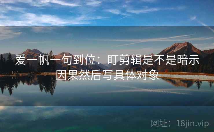 爱一帆一句到位：盯剪辑是不是暗示因果然后写具体对象