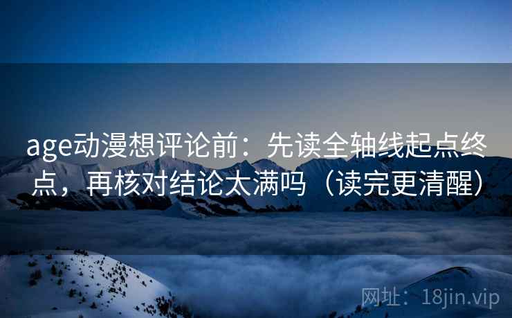 age动漫想评论前：先读全轴线起点终点，再核对结论太满吗（读完更清醒）