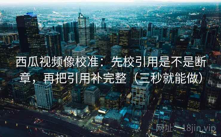 西瓜视频像校准：先校引用是不是断章，再把引用补完整（三秒就能做）