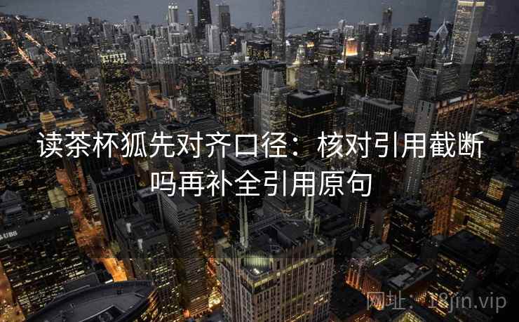 读茶杯狐先对齐口径:核对引用截断吗再补全引用原句 读茶杯狐先对齐口径:核对引用截断吗再补全引用原句