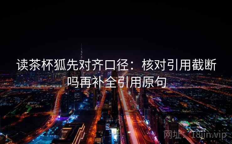 读茶杯狐先对齐口径:核对引用截断吗再补全引用原句 读茶杯狐先对齐口径:核对引用截断吗再补全引用原句