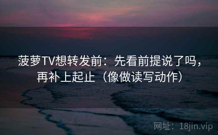 菠萝TV想转发前：先看前提说了吗，再补上起止（像做读写动作）