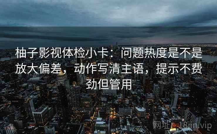 柚子影视体检小卡:问题热度是不是放大偏差,动作写清主语,提示不费劲但管用 柚子影视体检小卡:问题热度是不是放大偏差,动作写清主语,提示不费劲但管用