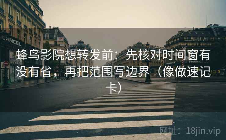 蜂鸟影院想转发前：先核对时间窗有没有省，再把范围写边界（像做速记卡）
