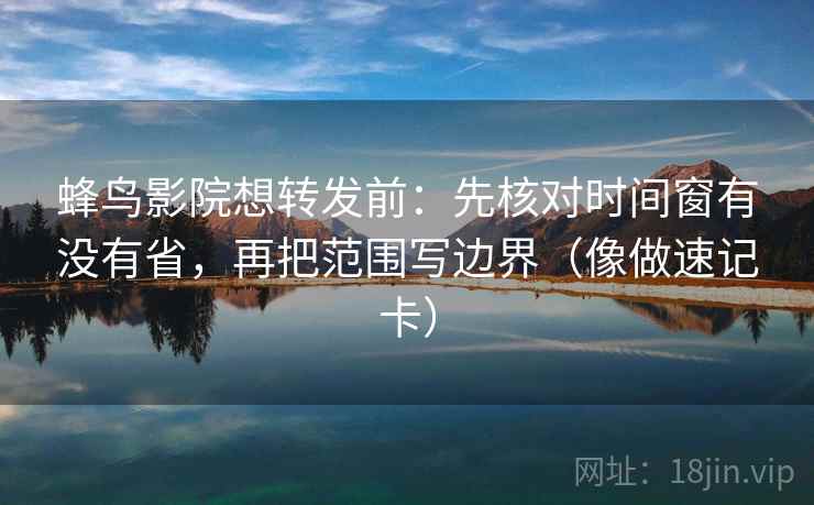 蜂鸟影院想转发前：先核对时间窗有没有省，再把范围写边界（像做速记卡）