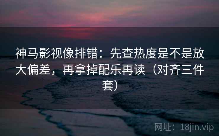 神马影视像排错:先查热度是不是放大偏差,再拿掉配乐再读(对齐三件套) 神马影视像排错:先查热度是不是放大偏差,再拿掉配乐再读(对齐三件套)
