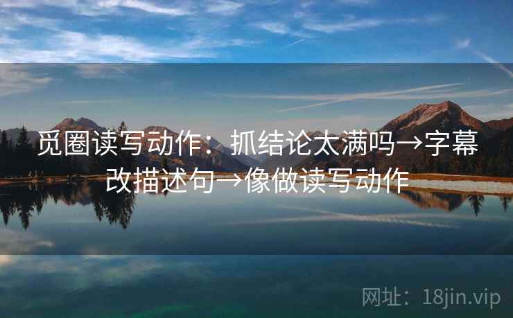 觅圈读写动作:抓结论太满吗→字幕改描述句→像做读写动作 觅圈读写动作:抓结论太满吗→字幕改描述句→像做读写动作