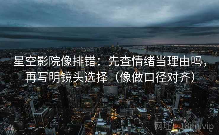 星空影院像排错:先查情绪当理由吗,再写明镜头选择(像做口径对齐) 星空影院像排错:先查情绪当理由吗,再写明镜头选择(像做口径对齐)