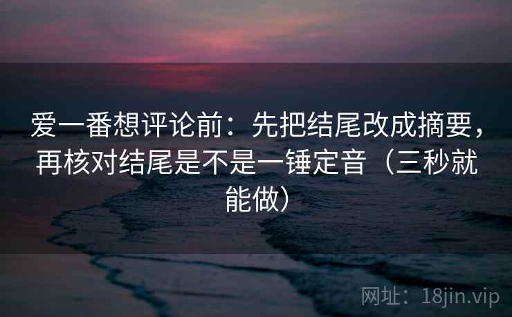 爱一番想评论前：先把结尾改成摘要，再核对结尾是不是一锤定音（三秒就能做）