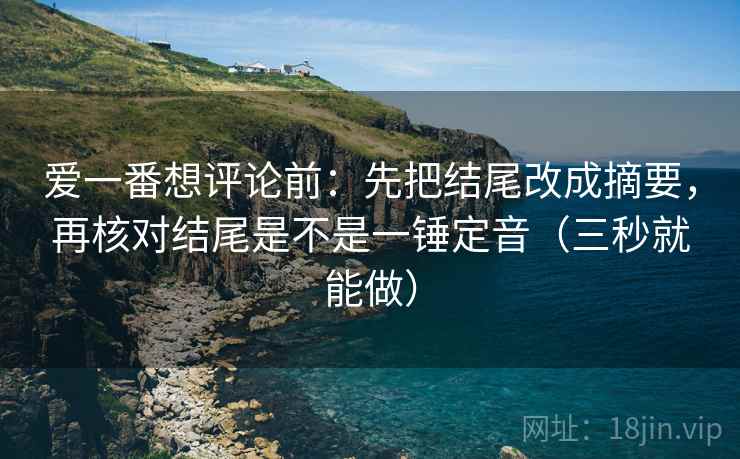 爱一番想评论前：先把结尾改成摘要，再核对结尾是不是一锤定音（三秒就能做）