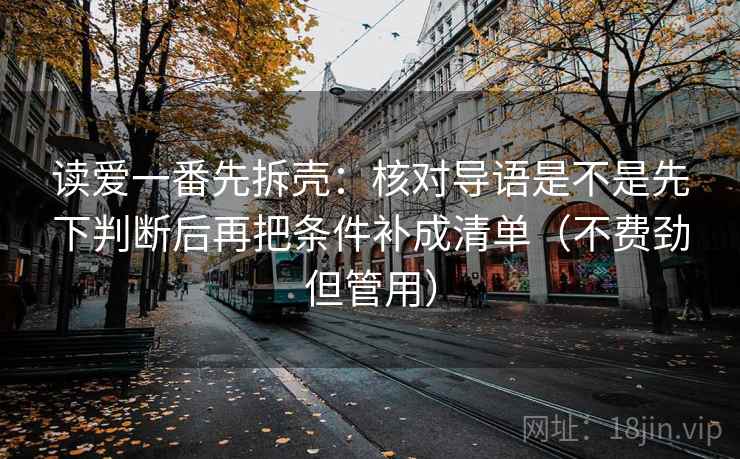 读爱一番先拆壳:核对导语是不是先下判断后再把条件补成清单(不费劲但管用) 读爱一番先拆壳:核对导语是不是先下判断后再把条件补成清单(不费劲但管用)