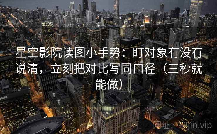 星空影院读图小手势：盯对象有没有说清，立刻把对比写同口径（三秒就能做）