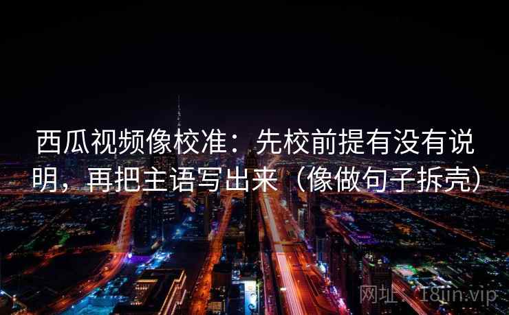西瓜视频像校准:先校前提有没有说明,再把主语写出来(像做句子拆壳) 西瓜视频像校准:先校前提有没有说明,再把主语写出来(像做句子拆壳)