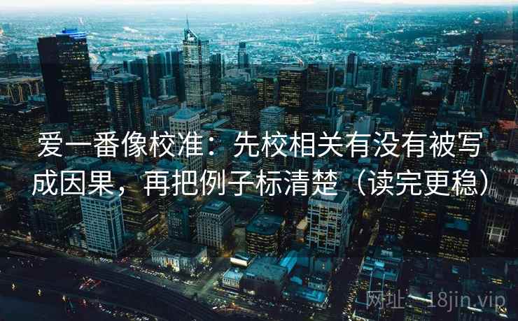 爱一番像校准:先校相关有没有被写成因果,再把例子标清楚(读完更稳) 爱一番像校准:先校相关有没有被写成因果,再把例子标清楚(读完更稳)